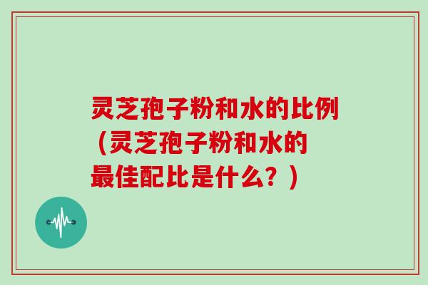灵芝孢子粉和水的比例 (灵芝孢子粉和水的最佳配比是什么？)