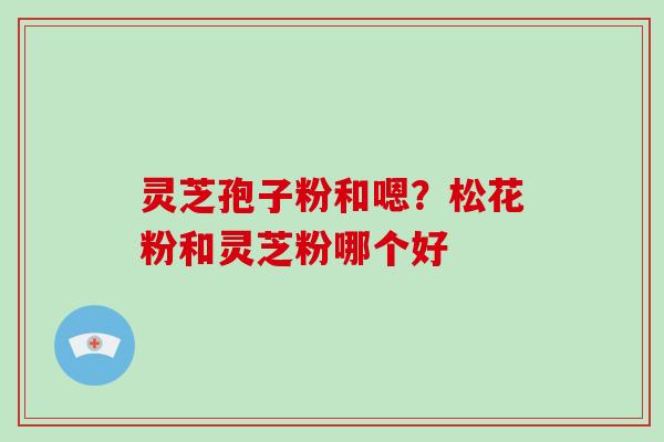 灵芝孢子粉和嗯?松花粉和灵芝粉哪个好