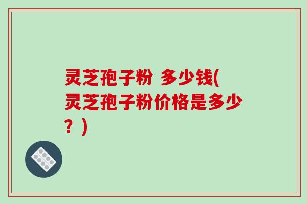 灵芝孢子粉 多少钱(灵芝孢子粉价格是多少?)