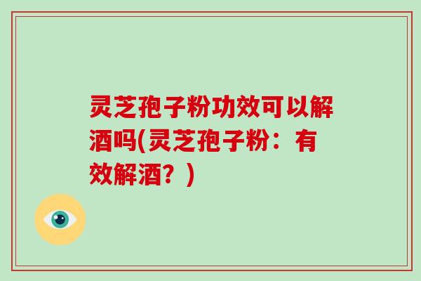 灵芝孢子粉功效可以解酒吗(灵芝孢子粉:有效解酒?)