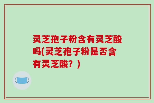 灵芝孢子粉含有灵芝酸吗(灵芝孢子粉是否含有灵芝酸?)
