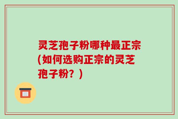 灵芝孢子粉哪种最正宗(如何选购正宗的灵芝孢子粉?)