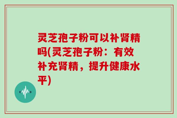 灵芝孢子粉可以补肾精吗(灵芝孢子粉：有效补充肾精，提升健康水平)