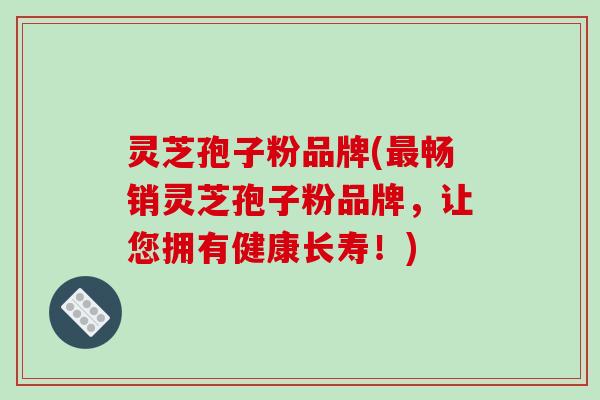 灵芝孢子粉品牌(最畅销灵芝孢子粉品牌，让您拥有健康长寿！)