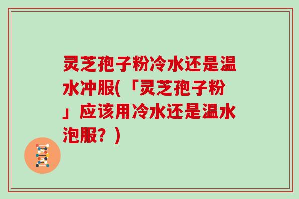 灵芝孢子粉冷水还是温水冲服(「灵芝孢子粉」应该用冷水还是温水泡服?)