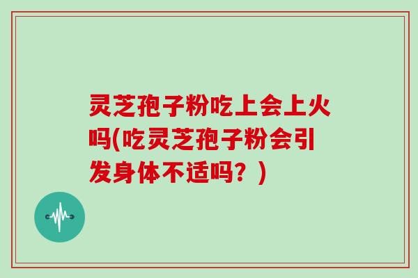 灵芝孢子粉吃上会上火吗(吃灵芝孢子粉会引发身体不适吗?)