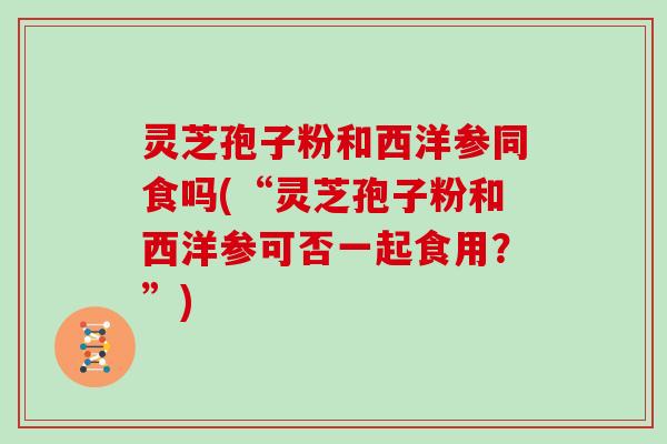 灵芝孢子粉和西洋参同食吗(“灵芝孢子粉和西洋参可否一起食用?”)
