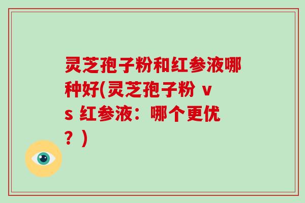 灵芝孢子粉和红参液哪种好(灵芝孢子粉 vs 红参液：哪个更优？)