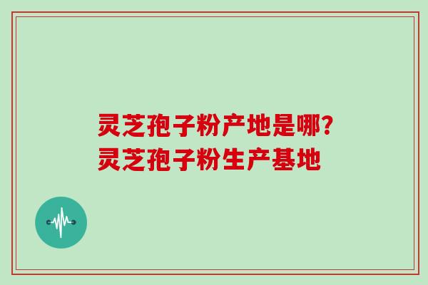 灵芝孢子粉产地是哪？灵芝孢子粉生产基地