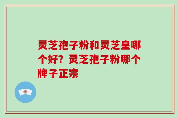 灵芝孢子粉和灵芝皇哪个好?灵芝孢子粉哪个牌子正宗