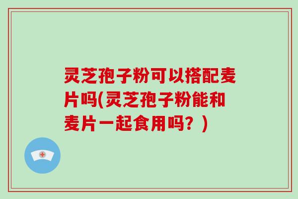 灵芝孢子粉可以搭配麦片吗(灵芝孢子粉能和麦片一起食用吗?)