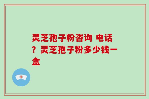 灵芝孢子粉咨询 电话?灵芝孢子粉多少钱一盒