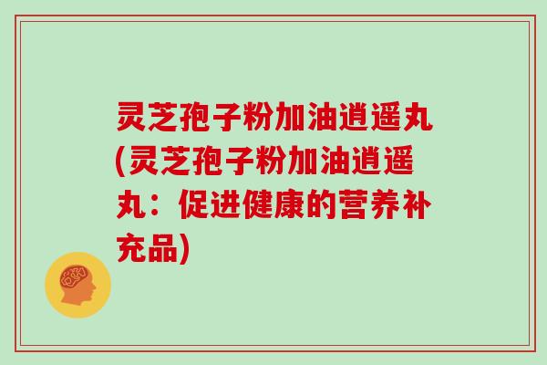 灵芝孢子粉加油逍遥丸(灵芝孢子粉加油逍遥丸:促进健康的营养补充品)