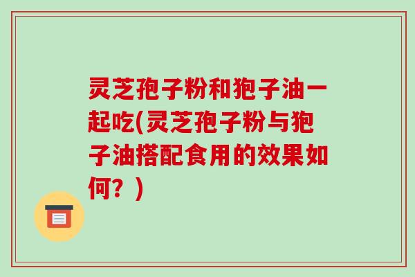 灵芝孢子粉和狍子油一起吃(灵芝孢子粉与狍子油搭配食用的效果如何?)