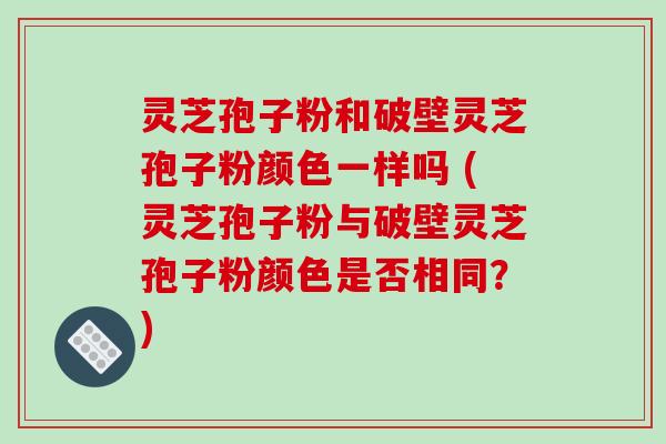 灵芝孢子粉和破壁灵芝孢子粉颜色一样吗 (灵芝孢子粉与破壁灵芝孢子粉颜色是否相同？)