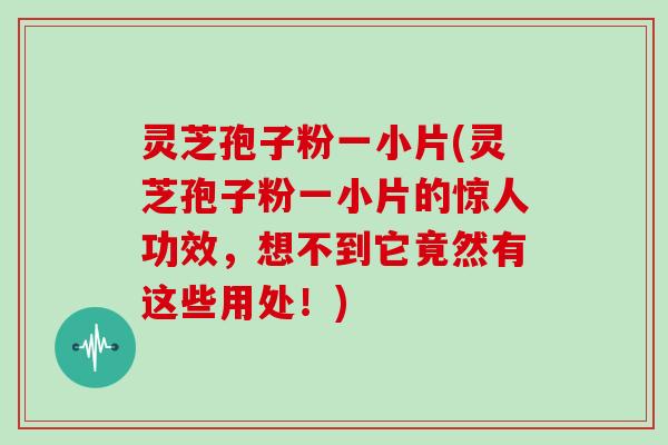 灵芝孢子粉一小片(灵芝孢子粉一小片的惊人功效，想不到它竟然有这些用处！)