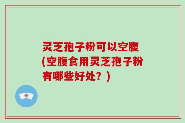 灵芝孢子粉可以空腹 (空腹食用灵芝孢子粉有哪些好处？)