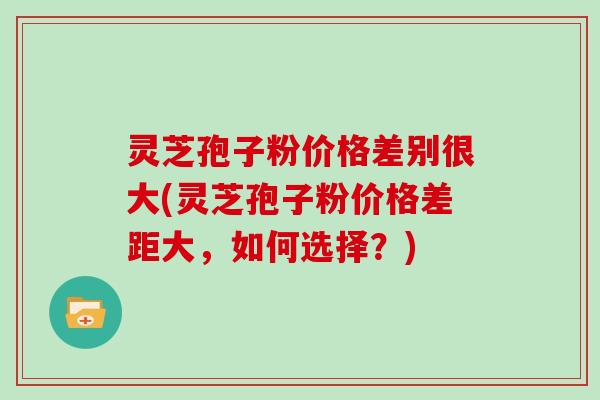 灵芝孢子粉价格差别很大(灵芝孢子粉价格差距大,如何选择?)