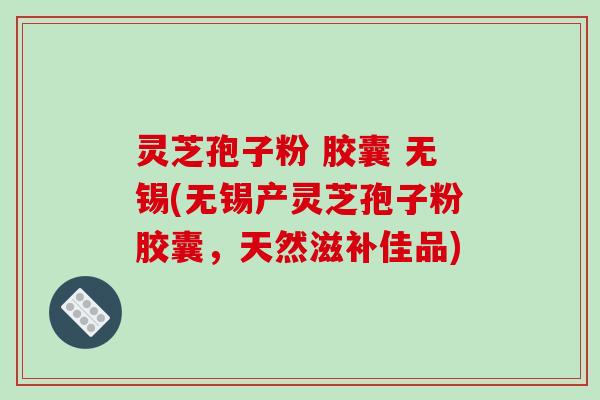 灵芝孢子粉 胶囊 无锡(无锡产灵芝孢子粉胶囊,天然滋补佳品)