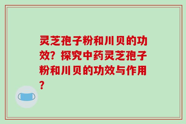 灵芝孢子粉和川贝的功效?探究中药灵芝孢子粉和川贝的功效与作用?