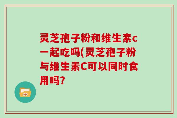 灵芝孢子粉和维生素c一起吃吗(灵芝孢子粉与维生素C可以同时食用吗？