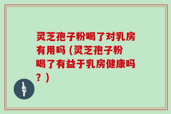 灵芝孢子粉喝了对乳房有用吗 (灵芝孢子粉喝了有益于乳房健康吗?)