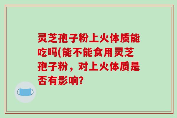 灵芝孢子粉上火体质能吃吗(能不能食用灵芝孢子粉，对上火体质是否有影响？