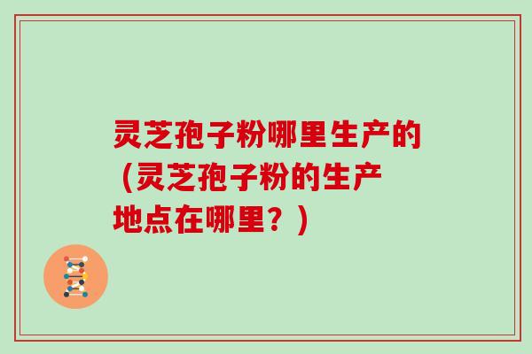 灵芝孢子粉哪里生产的 (灵芝孢子粉的生产地点在哪里？)