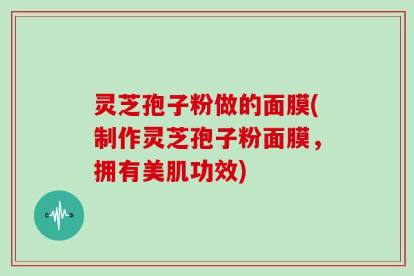 灵芝孢子粉做的面膜(制作灵芝孢子粉面膜,拥有美肌功效)