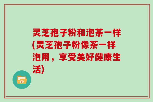 灵芝孢子粉和泡茶一样(灵芝孢子粉像茶一样泡用,享受美好健康生活)