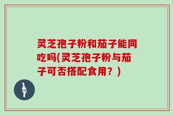 灵芝孢子粉和茄子能同吃吗(灵芝孢子粉与茄子可否搭配食用?)