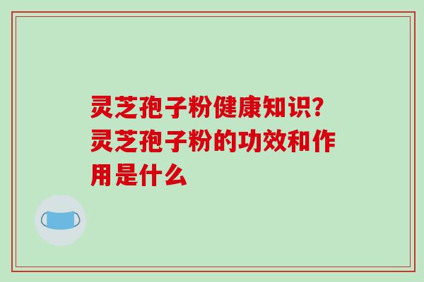 灵芝孢子粉健康知识？灵芝孢子粉的功效和作用是什么