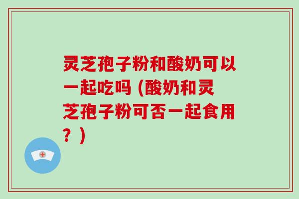 灵芝孢子粉和酸奶可以一起吃吗 (酸奶和灵芝孢子粉可否一起食用？)