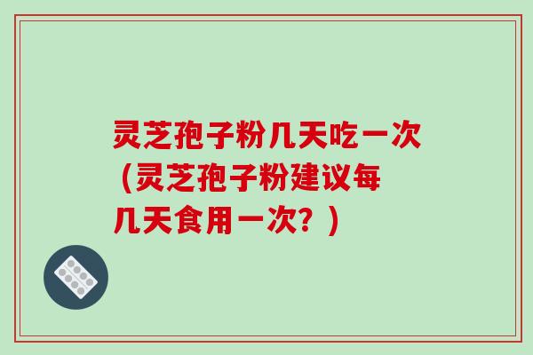 灵芝孢子粉几天吃一次 (灵芝孢子粉建议每几天食用一次？)