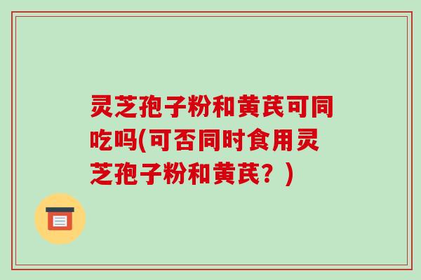 灵芝孢子粉和黄芪可同吃吗(可否同时食用灵芝孢子粉和黄芪?)