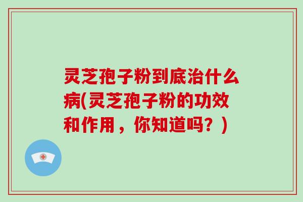 灵芝孢子粉到底治什么病(灵芝孢子粉的功效和作用，你知道吗？)