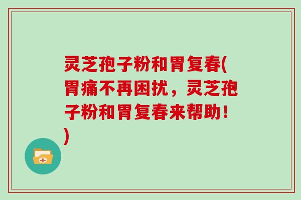 灵芝孢子粉和胃复春(胃痛不再困扰,灵芝孢子粉和胃复春来帮助!)