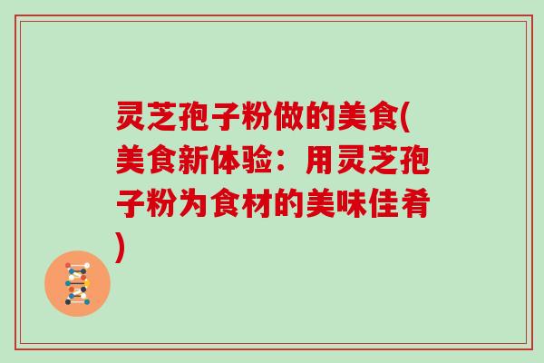 灵芝孢子粉做的美食(美食新体验:用灵芝孢子粉为食材的美味佳肴)