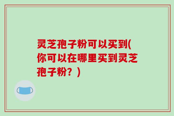 灵芝孢子粉可以买到(你可以在哪里买到灵芝孢子粉?)