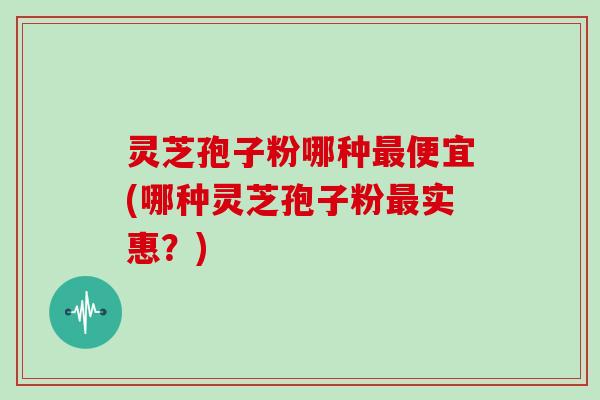 灵芝孢子粉哪种最便宜(哪种灵芝孢子粉最实惠？)