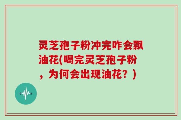 灵芝孢子粉冲完咋会飘油花(喝完灵芝孢子粉,为何会出现油花?)