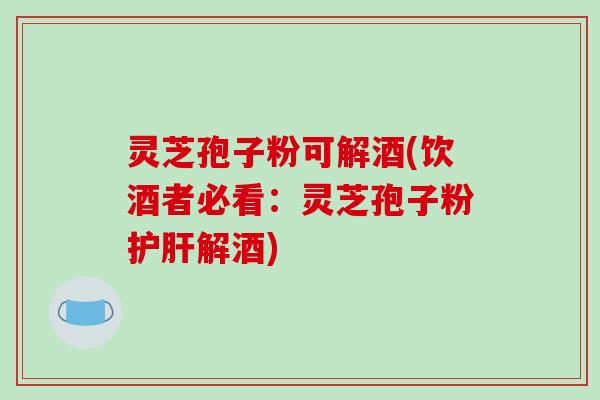 灵芝孢子粉可解酒(饮酒者必看：灵芝孢子粉护肝解酒)