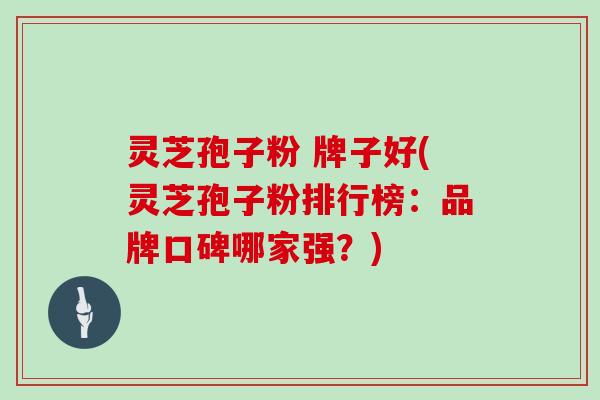灵芝孢子粉 牌子好(灵芝孢子粉排行榜:品牌口碑哪家强?)