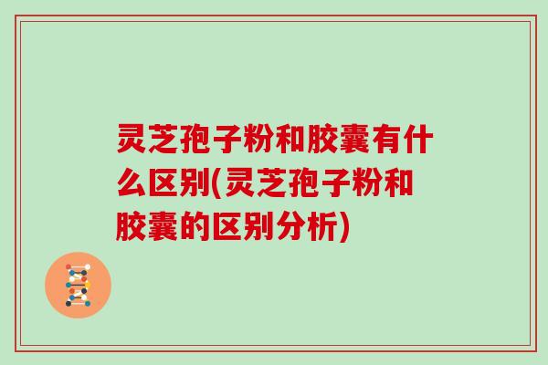 灵芝孢子粉和胶囊有什么区别(灵芝孢子粉和胶囊的区别分析)