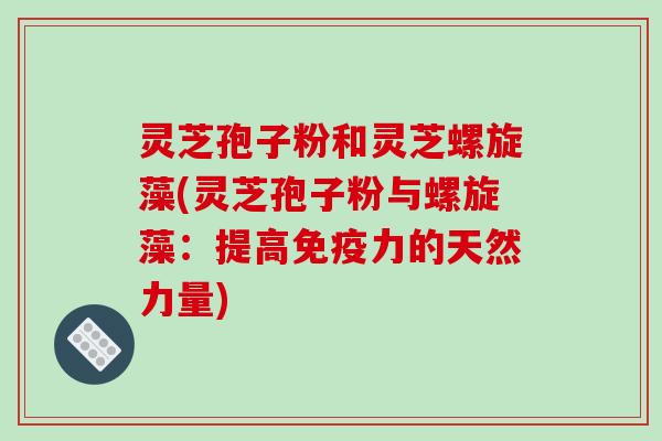 灵芝孢子粉和灵芝螺旋藻(灵芝孢子粉与螺旋藻：提高免疫力的天然力量)