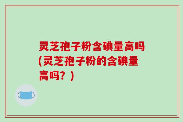灵芝孢子粉含碘量高吗(灵芝孢子粉的含碘量高吗?)