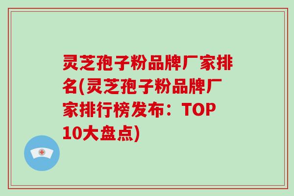 灵芝孢子粉品牌厂家排名(灵芝孢子粉品牌厂家排行榜发布:TOP10大盘点)