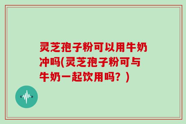 灵芝孢子粉可以用牛奶冲吗(灵芝孢子粉可与牛奶一起饮用吗？)
