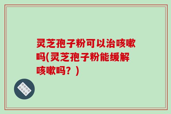 灵芝孢子粉可以治咳嗽吗(灵芝孢子粉能缓解咳嗽吗?)
