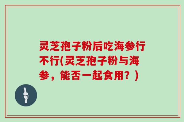 灵芝孢子粉后吃海参行不行(灵芝孢子粉与海参,能否一起食用?)